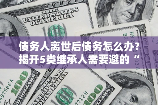 北京债务人离世后债务怎么办？揭开5类继承人需要避的“坑”