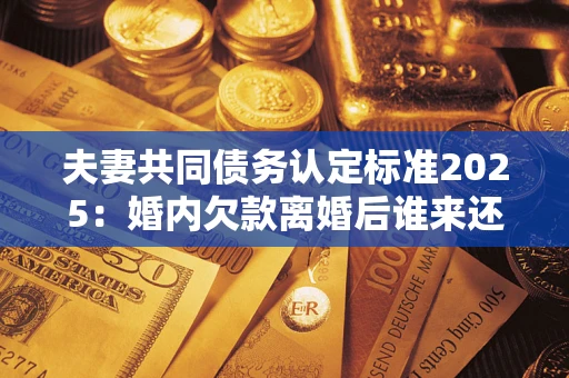 北京夫妻共同债务认定标准2025:婚内欠款离婚后谁来还? 北京夫妻共同债务认定标准2025:婚内欠款离婚后谁来还?