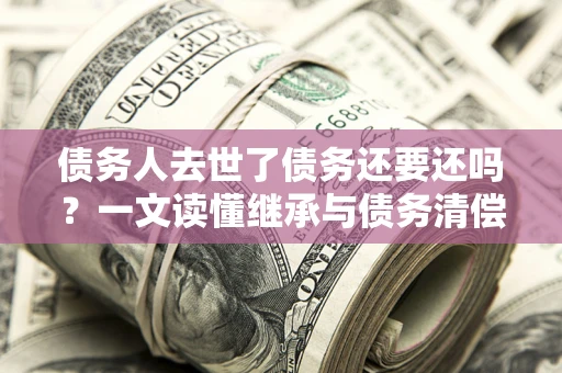 北京债务人去世了债务还要还吗？一文读懂继承与债务清偿