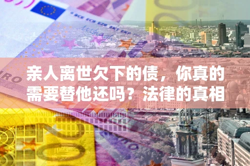 北京亲人离世欠下的债，你真的需要替他还吗？法律的真相或许与你想的不一样